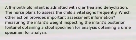 A 9-month-old infant is admitted with diarrhea and dehydration. The nurse plans to assess the child's vital signs frequently. Which other action provides important assessment information? measuring the infant's weight inspecting the infant's posterior fontanel obtaining a stool specimen for analysis obtaining a urine specimen for analysis