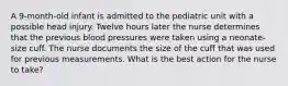 A 9-month-old infant is admitted to the pediatric unit with a possible head injury. Twelve hours later the nurse determines that the previous blood pressures were taken using a neonate-size cuff. The nurse documents the size of the cuff that was used for previous measurements. What is the best action for the nurse to take?