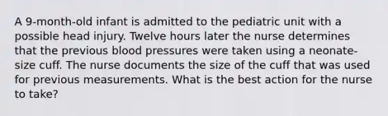 A 9-month-old infant is admitted to the pediatric unit with a possible head injury. Twelve hours later the nurse determines that the previous blood pressures were taken using a neonate-size cuff. The nurse documents the size of the cuff that was used for previous measurements. What is the best action for the nurse to take?