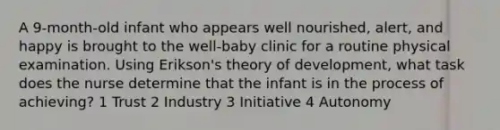 A 9-month-old infant who appears well nourished, alert, and happy is brought to the well-baby clinic for a routine physical examination. Using Erikson's theory of development, what task does the nurse determine that the infant is in the process of achieving? 1 Trust 2 Industry 3 Initiative 4 Autonomy