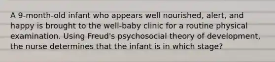 A 9-month-old infant who appears well nourished, alert, and happy is brought to the well-baby clinic for a routine physical examination. Using Freud's psychosocial theory of development, the nurse determines that the infant is in which stage?