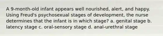 A 9-month-old infant appears well nourished, alert, and happy. Using Freud's psychosexual stages of development, the nurse determines that the infant is in which stage? a. genital stage b. latency stage c. oral-sensory stage d. anal-urethral stage