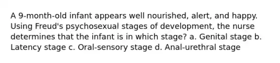 A 9-month-old infant appears well nourished, alert, and happy. Using Freud's psychosexual stages of development, the nurse determines that the infant is in which stage? a. Genital stage b. Latency stage c. Oral-sensory stage d. Anal-urethral stage