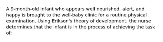 A 9-month-old infant who appears well nourished, alert, and happy is brought to the well-baby clinic for a routine physical examination. Using Erikson's theory of development, the nurse determines that the infant is in the process of achieving the task of: