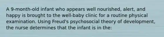 A 9-month-old infant who appears well nourished, alert, and happy is brought to the well-baby clinic for a routine physical examination. Using Freud's psychosocial theory of development, the nurse determines that the infant is in the: