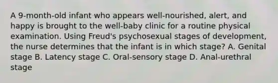 A 9-month-old infant who appears well-nourished, alert, and happy is brought to the well-baby clinic for a routine physical examination. Using Freud's psychosexual stages of development, the nurse determines that the infant is in which stage? A. Genital stage B. Latency stage C. Oral-sensory stage D. Anal-urethral stage