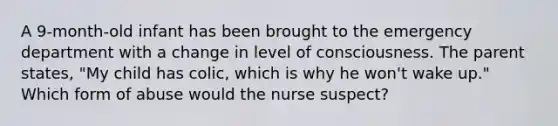 A 9-month-old infant has been brought to the emergency department with a change in level of consciousness. The parent states, "My child has colic, which is why he won't wake up." Which form of abuse would the nurse suspect?