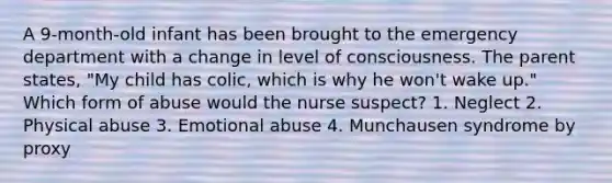 A 9-month-old infant has been brought to the emergency department with a change in level of consciousness. The parent states, "My child has colic, which is why he won't wake up." Which form of abuse would the nurse suspect? 1. Neglect 2. Physical abuse 3. Emotional abuse 4. Munchausen syndrome by proxy