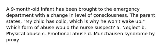A 9-month-old infant has been brought to the emergency department with a change in level of consciousness. The parent states, "My child has colic, which is why he won't wake up." Which form of abuse would the nurse suspect? a. Neglect b. Physical abuse c. Emotional abuse d. Munchausen syndrome by proxy