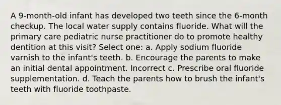 A 9-month-old infant has developed two teeth since the 6-month checkup. The local water supply contains fluoride. What will the primary care pediatric nurse practitioner do to promote healthy dentition at this visit? Select one: a. Apply sodium fluoride varnish to the infant's teeth. b. Encourage the parents to make an initial dental appointment. Incorrect c. Prescribe oral fluoride supplementation. d. Teach the parents how to brush the infant's teeth with fluoride toothpaste.