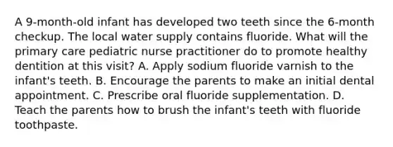 A 9-month-old infant has developed two teeth since the 6-month checkup. The local water supply contains fluoride. What will the primary care pediatric nurse practitioner do to promote healthy dentition at this visit? A. Apply sodium fluoride varnish to the infant's teeth. B. Encourage the parents to make an initial dental appointment. C. Prescribe oral fluoride supplementation. D. Teach the parents how to brush the infant's teeth with fluoride toothpaste.