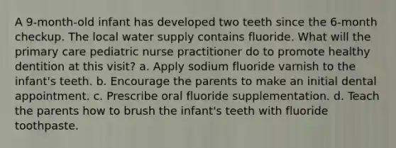 A 9-month-old infant has developed two teeth since the 6-month checkup. The local water supply contains fluoride. What will the primary care pediatric nurse practitioner do to promote healthy dentition at this visit? a. Apply sodium fluoride varnish to the infant's teeth. b. Encourage the parents to make an initial dental appointment. c. Prescribe oral fluoride supplementation. d. Teach the parents how to brush the infant's teeth with fluoride toothpaste.