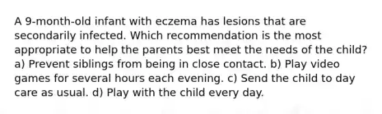 A 9-month-old infant with eczema has lesions that are secondarily infected. Which recommendation is the most appropriate to help the parents best meet the needs of the child? a) Prevent siblings from being in close contact. b) Play video games for several hours each evening. c) Send the child to day care as usual. d) Play with the child every day.