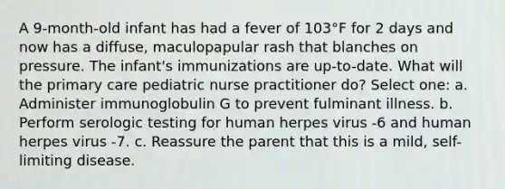 A 9-month-old infant has had a fever of 103°F for 2 days and now has a diffuse, maculopapular rash that blanches on pressure. The infant's immunizations are up-to-date. What will the primary care pediatric nurse practitioner do? Select one: a. Administer immunoglobulin G to prevent fulminant illness. b. Perform serologic testing for human herpes virus -6 and human herpes virus -7. c. Reassure the parent that this is a mild, self-limiting disease.