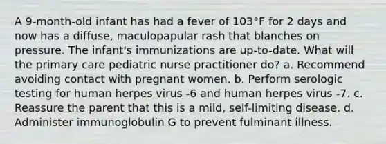 A 9-month-old infant has had a fever of 103°F for 2 days and now has a diffuse, maculopapular rash that blanches on pressure. The infant's immunizations are up-to-date. What will the primary care pediatric nurse practitioner do? a. Recommend avoiding contact with pregnant women. b. Perform serologic testing for human herpes virus -6 and human herpes virus -7. c. Reassure the parent that this is a mild, self-limiting disease. d. Administer immunoglobulin G to prevent fulminant illness.