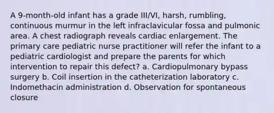 A 9-month-old infant has a grade III/VI, harsh, rumbling, continuous murmur in the left infraclavicular fossa and pulmonic area. A chest radiograph reveals cardiac enlargement. The primary care pediatric nurse practitioner will refer the infant to a pediatric cardiologist and prepare the parents for which intervention to repair this defect? a. Cardiopulmonary bypass surgery b. Coil insertion in the catheterization laboratory c. Indomethacin administration d. Observation for spontaneous closure