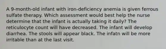 A 9-month-old infant with iron-deficiency anemia is given ferrous sulfate therapy. Which assessment would best help the nurse determine that the infant is actually taking it daily? The reticulocyte count will have decreased. The infant will develop diarrhea. The stools will appear black. The infatn will be more irritable than at the last visit.