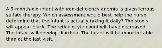 A 9-month-old infant with iron-deficiency anemia is given ferrous sulfate therapy. Which assessment would best help the nurse determine that the infant is actually taking it daily? The stools will appear black. The reticulocyte count will have decreased. The infant will develop diarrhea. The infant will be more irritable than at the last visit.