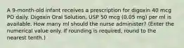 A 9-month-old infant receives a prescription for digoxin 40 mcg PO daily. Digoxin Oral Solution, USP 50 mcg (0.05 mg) per ml is available. How many ml should the nurse administer? (Enter the numerical value only. If rounding is required, round to the nearest tenth.)