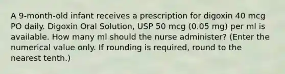 A 9-month-old infant receives a prescription for digoxin 40 mcg PO daily. Digoxin Oral Solution, USP 50 mcg (0.05 mg) per ml is available. How many ml should the nurse administer? (Enter the numerical value only. If rounding is required, round to the nearest tenth.)