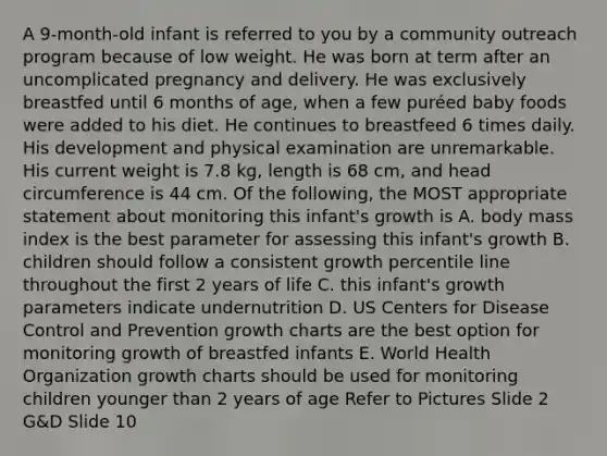 A 9-month-old infant is referred to you by a community outreach program because of low weight. He was born at term after an uncomplicated pregnancy and delivery. He was exclusively breastfed until 6 months of age, when a few puréed baby foods were added to his diet. He continues to breastfeed 6 times daily. His development and physical examination are unremarkable. His current weight is 7.8 kg, length is 68 cm, and head circumference is 44 cm. Of the following, the MOST appropriate statement about monitoring this infant's growth is A. body mass index is the best parameter for assessing this infant's growth B. children should follow a consistent growth percentile line throughout the first 2 years of life C. this infant's growth parameters indicate undernutrition D. US Centers for Disease Control and Prevention growth charts are the best option for monitoring growth of breastfed infants E. World Health Organization growth charts should be used for monitoring children younger than 2 years of age Refer to Pictures Slide 2 G&D Slide 10