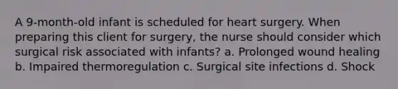 A 9-month-old infant is scheduled for heart surgery. When preparing this client for surgery, the nurse should consider which surgical risk associated with infants? a. Prolonged wound healing b. Impaired thermoregulation c. Surgical site infections d. Shock