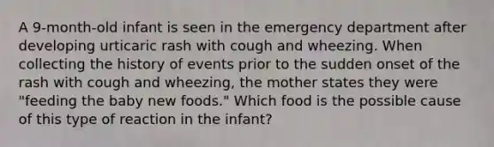 A 9-month-old infant is seen in the emergency department after developing urticaric rash with cough and wheezing. When collecting the history of events prior to the sudden onset of the rash with cough and wheezing, the mother states they were "feeding the baby new foods." Which food is the possible cause of this type of reaction in the infant?