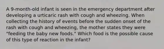 A 9-month-old infant is seen in the emergency department after developing a urticaric rash with cough and wheezing. When collecting the history of events before the sudden onset of the rash with cough and wheezing, the mother states they were "feeding the baby new foods." Which food is the possible cause of this type of reaction in the infant?