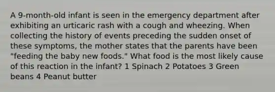 A 9-month-old infant is seen in the emergency department after exhibiting an urticaric rash with a cough and wheezing. When collecting the history of events preceding the sudden onset of these symptoms, the mother states that the parents have been "feeding the baby new foods." What food is the most likely cause of this reaction in the infant? 1 Spinach 2 Potatoes 3 Green beans 4 Peanut butter