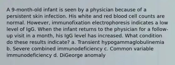 A 9-month-old infant is seen by a physician because of a persistent skin infection. His white and red blood cell counts are normal. However, immunofixation electrophoresis indicates a low level of IgG. When the infant returns to the physician for a follow-up visit in a month, his IgG level has increased. What condition do these results indicate? a. Transient hypogammaglobulinemia b. Severe combined immunodeficiency c. Common variable immunodeficiency d. DiGeorge anomaly