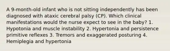 A 9-month-old infant who is not sitting independently has been diagnosed with ataxic cerebral palsy (CP). Which clinical manifestations would the nurse expect to see in the baby? 1. Hypotonia and muscle instability 2. Hypertonia and persistence primitive reflexes 3. Tremors and exaggerated posturing 4. Hemiplegia and hypertonia