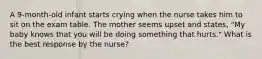 A 9-month-old infant starts crying when the nurse takes him to sit on the exam table. The mother seems upset and states, "My baby knows that you will be doing something that hurts." What is the best response by the nurse?