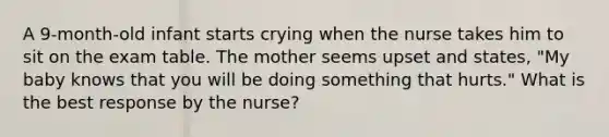 A 9-month-old infant starts crying when the nurse takes him to sit on the exam table. The mother seems upset and states, "My baby knows that you will be doing something that hurts." What is the best response by the nurse?