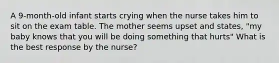 A 9-month-old infant starts crying when the nurse takes him to sit on the exam table. The mother seems upset and states, "my baby knows that you will be doing something that hurts" What is the best response by the nurse?