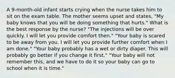 A 9-month-old infant starts crying when the nurse takes him to sit on the exam table. The mother seems upset and states, "My baby knows that you will be doing something that hurts." What is the best response by the nurse? "The injections will be over quickly. I will let you provide comfort then." "Your baby is scared to be away from you. I will let you provide further comfort when I am done." "Your baby probably has a wet or dirty diaper. This will probably go better if you change it first." "Your baby will not remember this, and we have to do it so your baby can go to school when it is time."