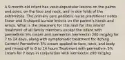 A 9-month-old infant has vesiculopustular lesions on the palms and soles, on the face and neck, and in skin folds of the extremities. The primary care pediatric nurse practitioner notes linear and S-shaped burrow lesions on the parent's hands and wrists. What is the treatment for this rash for this infant? Treatment of all family members except the infant with permethrin 5% cream and ivermectin Ivermectin 200 mcg/kg for 7 to 14 days, along with symptomatic treatment for itching Correct! Permethrin 5% cream applied to face, neck, and body and rinsed off in 8 to 14 hours Treatment with permethrin 5% cream for 7 days in conjunction with ivermectin 200 mcg/kg