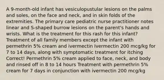 A 9-month-old infant has vesiculopustular lesions on the palms and soles, on the face and neck, and in skin folds of the extremities. The primary care pediatric nurse practitioner notes linear and S-shaped burrow lesions on the parent's hands and wrists. What is the treatment for this rash for this infant? Treatment of all family members except the infant with permethrin 5% cream and ivermectin Ivermectin 200 mcg/kg for 7 to 14 days, along with symptomatic treatment for itching Correct! Permethrin 5% cream applied to face, neck, and body and rinsed off in 8 to 14 hours Treatment with permethrin 5% cream for 7 days in conjunction with ivermectin 200 mcg/kg