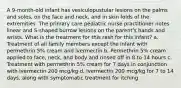 A 9-month-old infant has vesiculopustular lesions on the palms and soles, on the face and neck, and in skin folds of the extremities. The primary care pediatric nurse practitioner notes linear and S-shaped burrow lesions on the parent's hands and wrists. What is the treatment for this rash for this infant? a. Treatment of all family members except the infant with permethrin 5% cream and ivermectin b. Permethrin 5% cream applied to face, neck, and body and rinsed off in 8 to 14 hours c. Treatment with permethrin 5% cream for 7 days in conjunction with ivermectin 200 mcg/kg d. Ivermectin 200 mcg/kg for 7 to 14 days, along with symptomatic treatment for itching