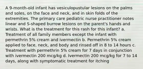 A 9-month-old infant has vesiculopustular lesions on the palms and soles, on the face and neck, and in skin folds of the extremities. The primary care pediatric nurse practitioner notes linear and S-shaped burrow lesions on the parent's hands and wrists. What is the treatment for this rash for this infant? a. Treatment of all family members except the infant with permethrin 5% cream and ivermectin b. Permethrin 5% cream applied to face, neck, and body and rinsed off in 8 to 14 hours c. Treatment with permethrin 5% cream for 7 days in conjunction with ivermectin 200 mcg/kg d. Ivermectin 200 mcg/kg for 7 to 14 days, along with symptomatic treatment for itching