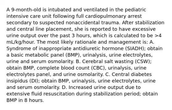 A 9-month-old is intubated and ventilated in the pediatric intensive care unit following full cardiopulmonary arrest secondary to suspected nonaccidental trauma. After stabilization and central line placement, she is reported to have excessive urine output over the past 3 hours, which is calculated to be >4 mL/kg/hour. The most likely rationale and management is: A. Syndrome of inappropriate antidiuretic hormone (SIADH); obtain a basic metabolic panel (BMP), urinalysis, urine electrolytes, urine and serum osmolarity. B. Cerebral salt wasting (CSW); obtain BMP, complete blood count (CBC), urinalysis, urine electrolytes panel, and urine osmolarity. C. Central diabetes insipidus (DI); obtain BMP, urinalysis, urine electrolytes, urine and serum osmolarity. D. Increased urine output due to extensive fluid resuscitation during stabilization period; obtain BMP in 8 hours.