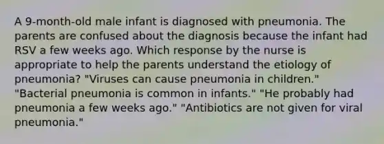 A 9-month-old male infant is diagnosed with pneumonia. The parents are confused about the diagnosis because the infant had RSV a few weeks ago. Which response by the nurse is appropriate to help the parents understand the etiology of pneumonia? "Viruses can cause pneumonia in children." "Bacterial pneumonia is common in infants." "He probably had pneumonia a few weeks ago." "Antibiotics are not given for viral pneumonia."