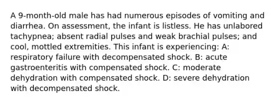 A 9-month-old male has had numerous episodes of vomiting and diarrhea. On assessment, the infant is listless. He has unlabored tachypnea; absent radial pulses and weak brachial pulses; and cool, mottled extremities. This infant is experiencing: A: respiratory failure with decompensated shock. B: acute gastroenteritis with compensated shock. C: moderate dehydration with compensated shock. D: severe dehydration with decompensated shock.