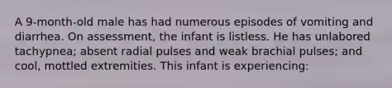 A 9-month-old male has had numerous episodes of vomiting and diarrhea. On assessment, the infant is listless. He has unlabored tachypnea; absent radial pulses and weak brachial pulses; and cool, mottled extremities. This infant is experiencing: