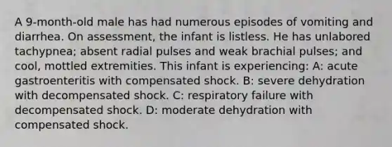 A 9-month-old male has had numerous episodes of vomiting and diarrhea. On assessment, the infant is listless. He has unlabored tachypnea; absent radial pulses and weak brachial pulses; and cool, mottled extremities. This infant is experiencing: A: acute gastroenteritis with compensated shock. B: severe dehydration with decompensated shock. C: respiratory failure with decompensated shock. D: moderate dehydration with compensated shock.