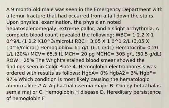 A 9-month-old male was seen in the Emergency Department with a femur fracture that had occurred from a fall down the stairs. Upon physical examination, the physician noted hepatosplenomegaly, extreme pallor, and a slight arrhythmia. A complete blood count revealed the following: WBC= 1 2.2 X 1 0^9/L (1 2.2 X10^3/microL) RBC= 3.05 X 1 0^1 2/L (3.05 X 10^6/microL) Hemoglobin= 61 g/L (6.1 g/dL) Hematocrit= 0.20 L/L (20%) MCV= 65.5 fL MCH= 20 pg MCHC= 305 g/L (30.5 g/dL) ROW= 25% The Wright's stained blood smear showed the findings seen in Color Plate 4. Hemoglobin electrophoresis was ordered with results as follows: HgbA= 0% HgbA2= 3% HgbF= 97% Which condition is most likely causing the hematologic abnormalities? A. Alpha-thalassemia major B. Cooley beta-thalas semia maj or C. Hemoglobin H disease D. Hereditary persistence of hemoglobin F