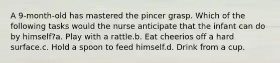 A 9-month-old has mastered the pincer grasp. Which of the following tasks would the nurse anticipate that the infant can do by himself?a. Play with a rattle.b. Eat cheerios off a hard surface.c. Hold a spoon to feed himself.d. Drink from a cup.