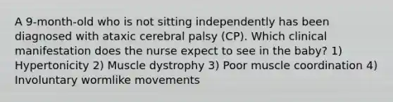 A 9-month-old who is not sitting independently has been diagnosed with ataxic cerebral palsy (CP). Which clinical manifestation does the nurse expect to see in the baby? 1) Hypertonicity 2) Muscle dystrophy 3) Poor muscle coordination 4) Involuntary wormlike movements