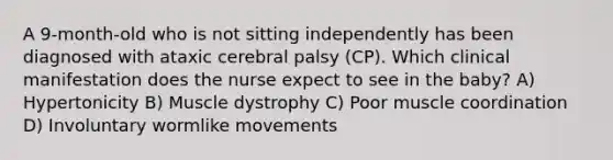 A 9-month-old who is not sitting independently has been diagnosed with ataxic cerebral palsy (CP). Which clinical manifestation does the nurse expect to see in the baby? A) Hypertonicity B) Muscle dystrophy C) Poor muscle coordination D) Involuntary wormlike movements