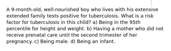 A 9-month-old, well-nourished boy who lives with his extensive extended family tests positive for tuberculosis. What is a risk factor for tuberculosis in this child? a) Being in the 95th percentile for height and weight. b) Having a mother who did not receive prenatal care until the second trimester of her pregnancy. c) Being male. d) Being an infant.