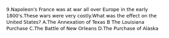 9.Napoleon's France was at war all over Europe in the early 1800's.These wars were very costly.What was the effect on the United States? A.The Annexation of Texas B The Louisiana Purchase C.The Battle of New Orleans D.The Purchase of Alaska